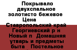 Покрывало двухспальное, золотисто-бежевое › Цена ­ 500 - Ставропольский край, Георгиевский р-н, Новый п. Домашняя утварь и предметы быта » Постельное белье   . Ставропольский край